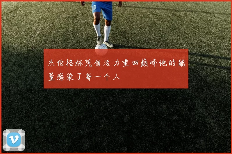 杰伦格林凭借活力重回巅峰他的能量感染了每一个人