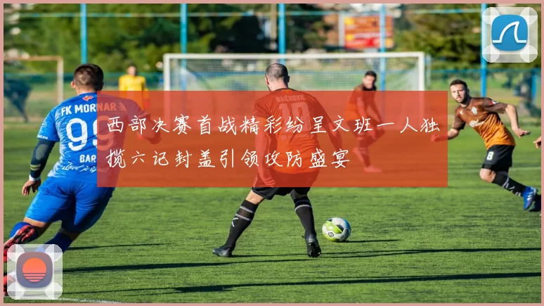 西部决赛首战精彩纷呈文班一人独揽六记封盖引领攻防盛宴