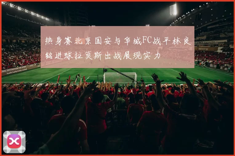 热身赛北京国安与华城FC战平林良铭进球拉莫斯出战展现实力