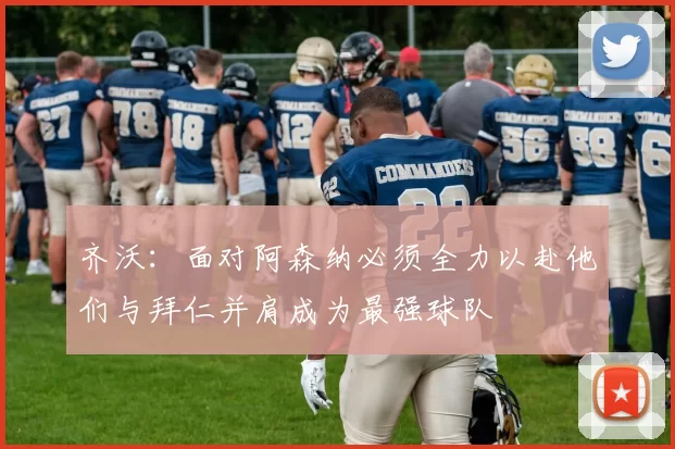 齐沃：面对阿森纳必须全力以赴他们与拜仁并肩成为最强球队