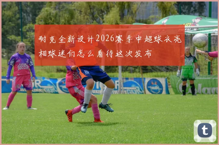 耐克全新设计2026赛季中超球衣亮相球迷们怎么看待这次发布
