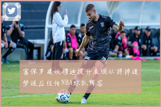 富保罗建议穆迪提升表现以挤掉追梦适应任何NBA球队阵容