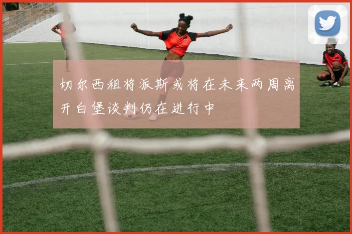 切尔西租将派斯或将在未来两周离开白堡谈判仍在进行中